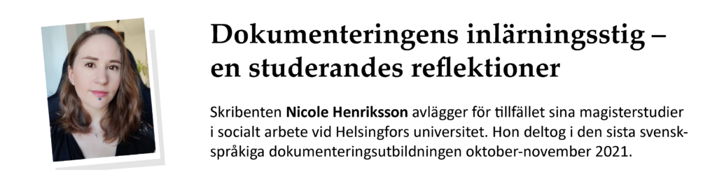 Dokumenteringens inlärningsstig – en studerandes reflektioner. Skribenten Nicole Henriksson avlägger för tillfället sina magisterstudier i socialt arbete vid Helsingfors universitet. Hon deltog i den sista svenskspråkiga dokumenteringsutbildningen oktober-november 2021.